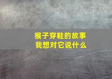 猴子穿鞋的故事 我想对它说什么